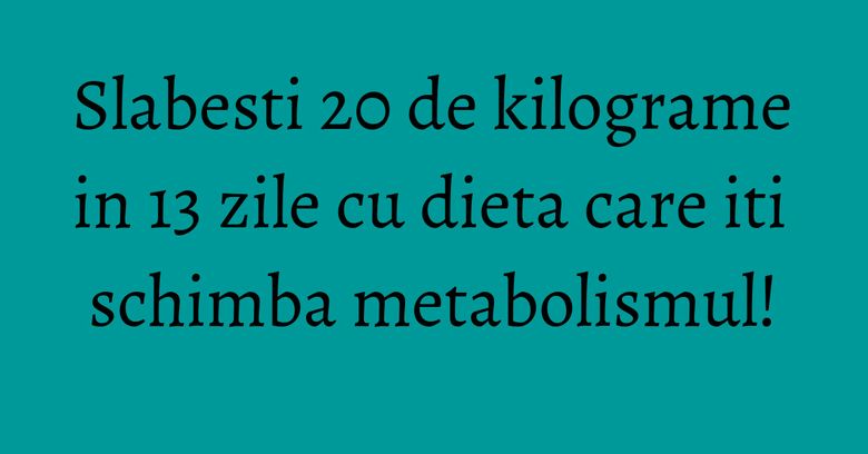 Slabesti 20 de kilograme in 13 zile cu dieta care iti schimba metabolismul!