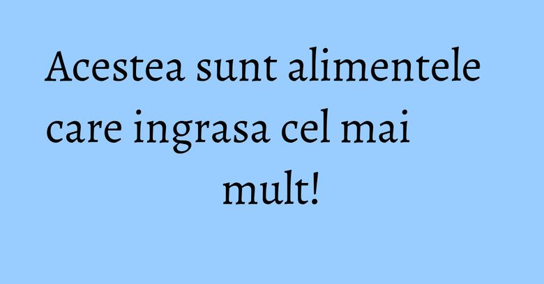 Acestea sunt alimentele care ingrasa cel mai mult! Acestea sunt alimentele care ingrasa cel mai mult!