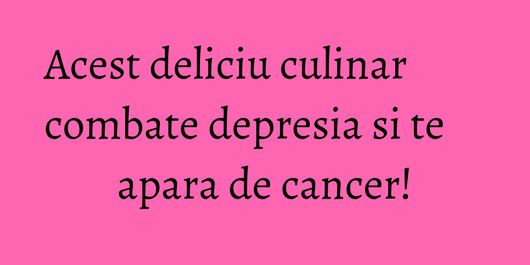 Acest deliciu culinar combate depresia si te apara de cancer!