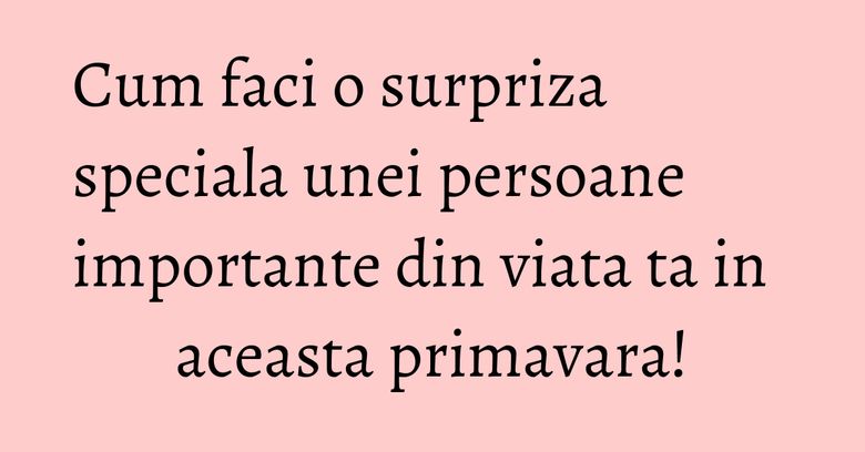 Cum faci o surpriza speciala unei persoane importante din viata ta in aceasta primavara! Cum faci o surpriza speciala unei persoane importante din viata ta in aceasta primavara!