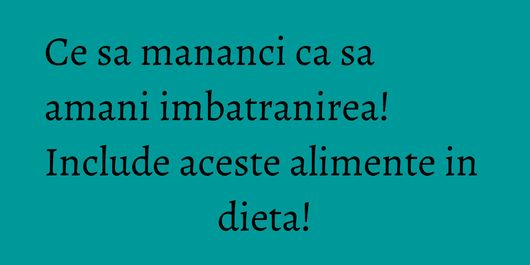 Ce sa mananci ca sa amani imbatranirea! Include aceste alimente in dieta!