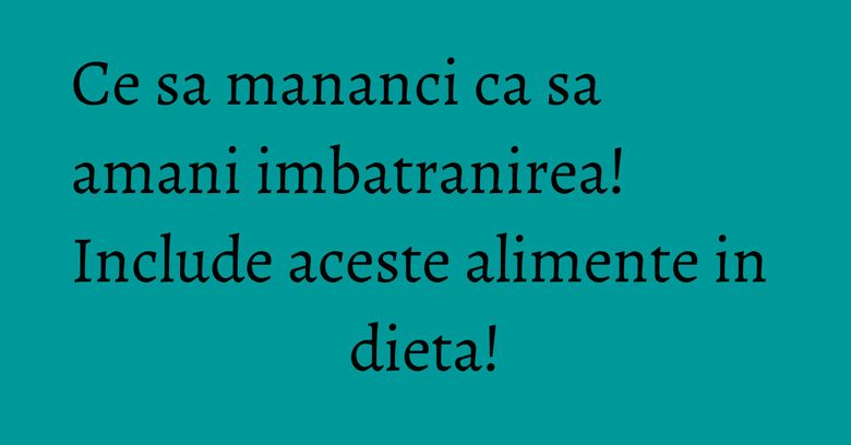 Ce sa mananci ca sa amani imbatranirea! Include aceste alimente in dieta! Ce sa mananci ca sa amani imbatranirea! Include aceste alimente in dieta!