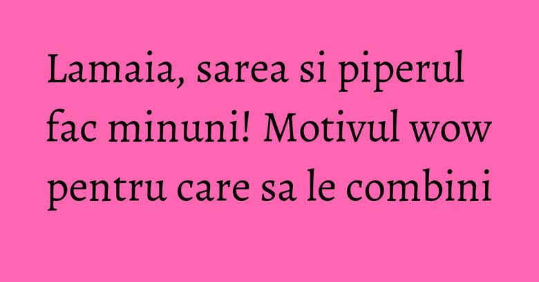 Lamaia, sarea si piperul fac minuni! Motivul wow pentru care sa le combini Lamaia, sarea si piperul fac minuni! Motivul wow pentru care sa le combini