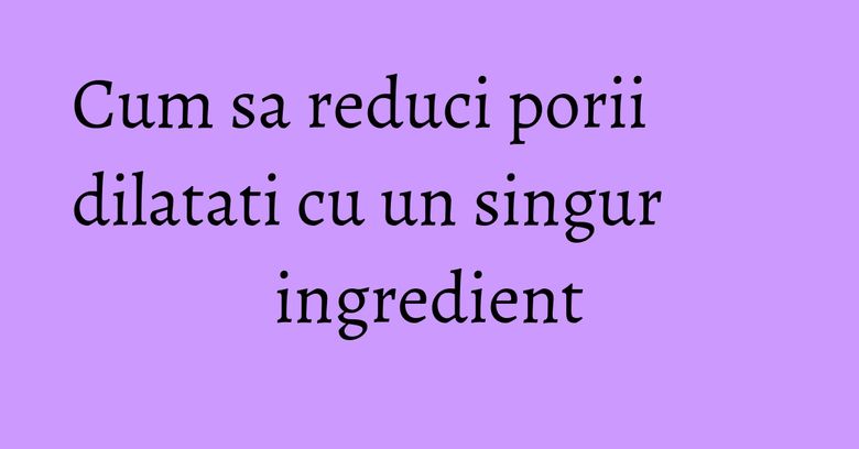 Cum sa reduci porii dilatati cu un singur ingredient Cum sa reduci porii dilatati cu un singur ingredient