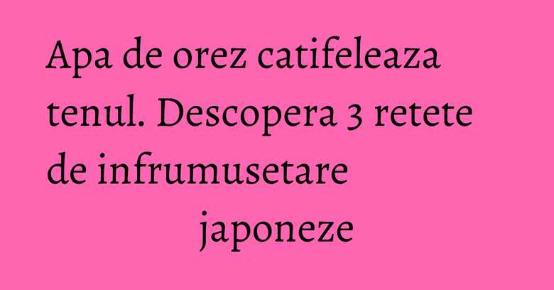 Apa de orez catifeleaza tenul. Descopera 3 retete de infrumusetare japoneze