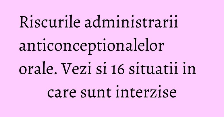 Riscurile administrarii anticonceptionalelor orale. Vezi si 16 situatii in care sunt interzise