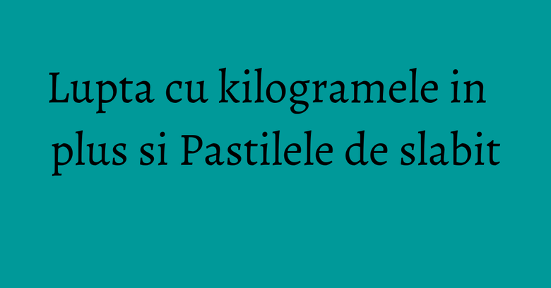 Lupta cu kilogramele in plus si Pastilele de slabit