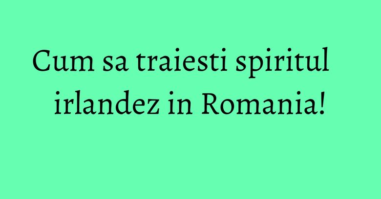 Cum sa traiesti spiritul irlandez in Romania!