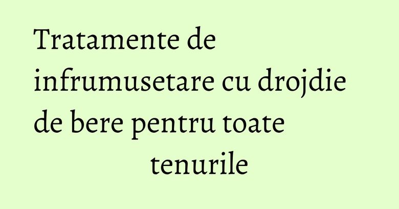 Tratamente de infrumusetare cu drojdie de bere pentru toate tenurile Tratamente de infrumusetare cu drojdie de bere pentru toate tenurile