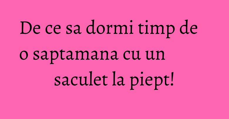 De ce sa dormi timp de o saptamana cu un saculet la piept! De ce sa dormi timp de o saptamana cu un saculet la piept!