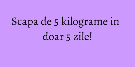 Scapa de 5 kilograme in doar 5 zile!