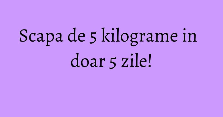 Scapa de 5 kilograme in doar 5 zile!