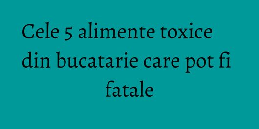 Cele 5 alimente toxice din bucatarie care pot fi fatale