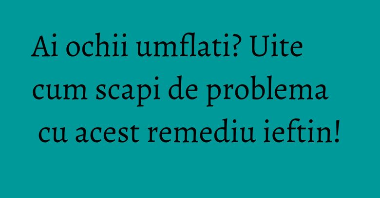 Ai ochii umflati? Uite cum scapi de problema cu acest remediu ieftin! Ai ochii umflati? Uite cum scapi de problema cu acest remediu ieftin!
