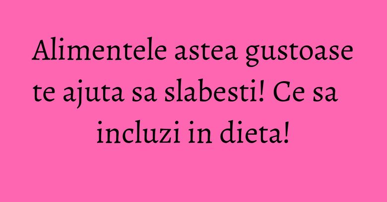 Alimentele astea gustoase te ajuta sa slabesti! Ce sa incluzi in dieta!
