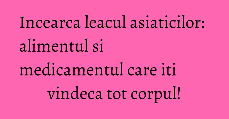 Incearca leacul asiaticilor: alimentul si medicamentul care iti vindeca tot corpul!