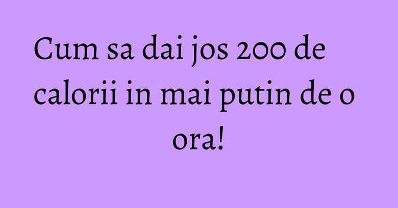 Cum sa dai jos 200 de calorii in mai putin de o ora! Cum sa dai jos 200 de calorii in mai putin de o ora!