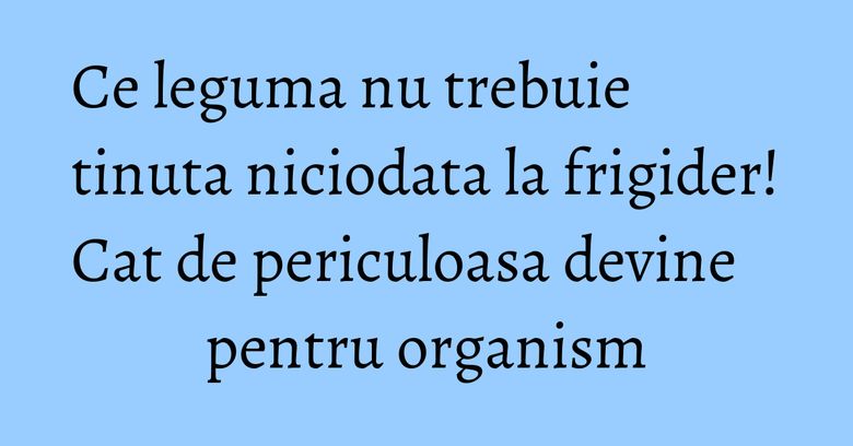 Ce leguma nu trebuie tinuta niciodata la frigider! Cat de periculoasa devine pentru organism Ce leguma nu trebuie tinuta niciodata la frigider! Cat de periculoasa devine pentru organism