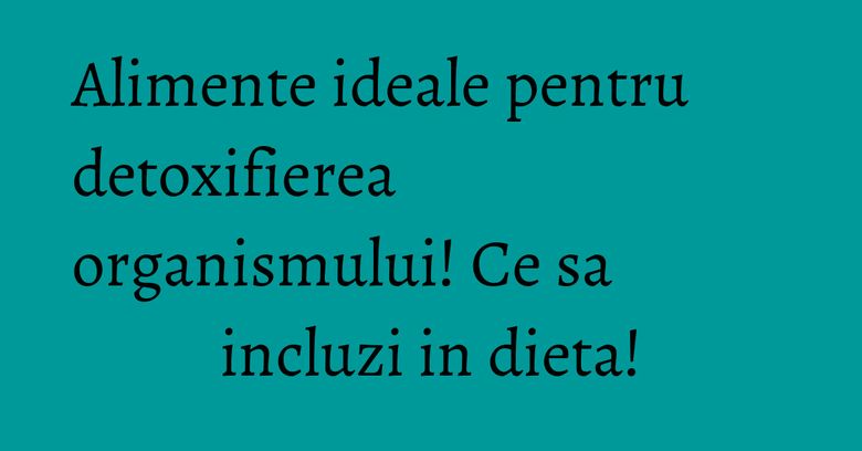 Alimente ideale pentru detoxifierea organismului! Ce sa incluzi in dieta! Alimente ideale pentru detoxifierea organismului! Ce sa incluzi in dieta!