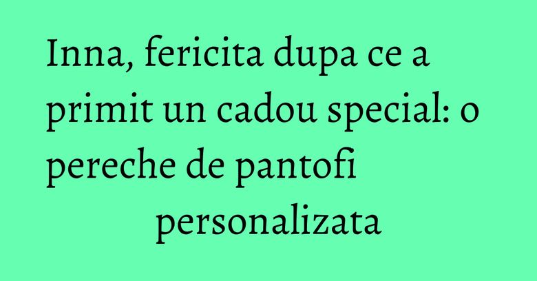 Inna, fericita dupa ce a primit un cadou special: o pereche de pantofi personalizata Inna, fericita dupa ce a primit un cadou special: o pereche de pantofi personalizata