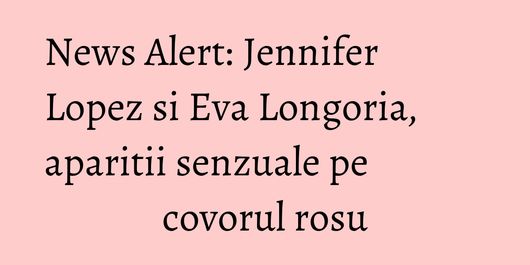 News Alert: Jennifer Lopez si Eva Longoria, aparitii senzuale pe covorul rosu