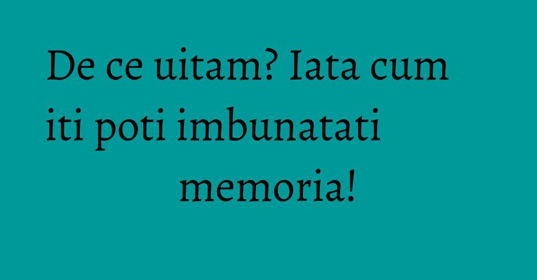 De ce uitam? Iata cum iti poti imbunatati memoria! De ce uitam? Iata cum iti poti imbunatati memoria!