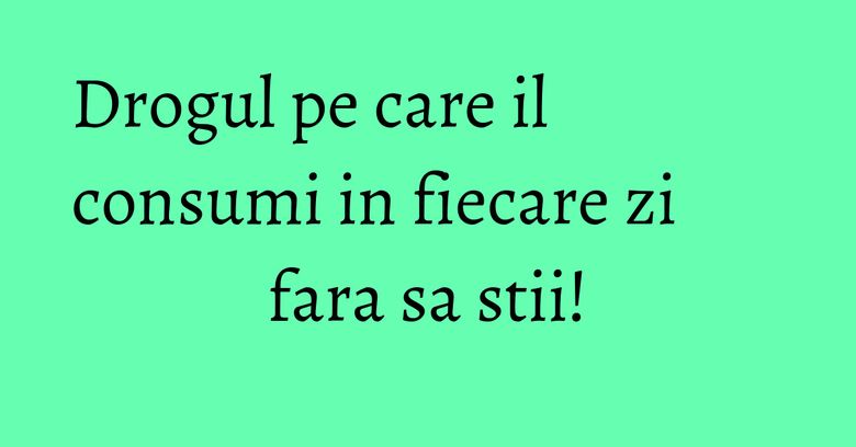 Drogul pe care il consumi in fiecare zi fara sa stii! Drogul pe care il consumi in fiecare zi fara sa stii!