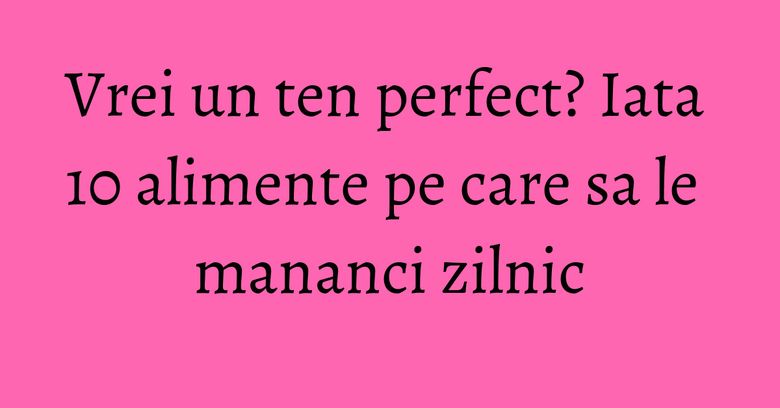 Vrei un ten perfect? Iata 10 alimente pe care sa le mananci zilnic Vrei un ten perfect? Iata 10 alimente pe care sa le mananci zilnic
