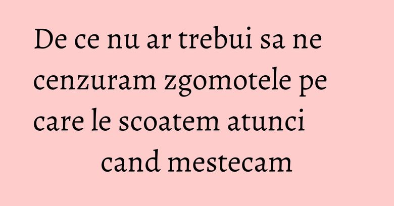 De ce nu ar trebui sa ne cenzuram zgomotele pe care le scoatem atunci cand mestecam De ce nu ar trebui sa ne cenzuram zgomotele pe care le scoatem atunci cand mestecam
