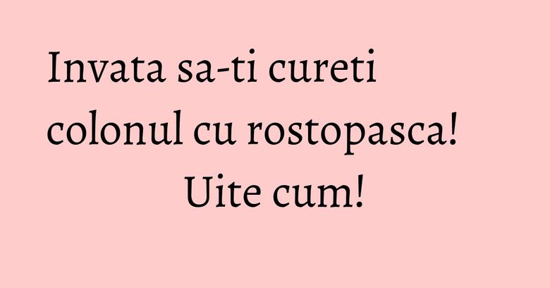 Invata sa-ti cureti colonul cu rostopasca! Uite cum!