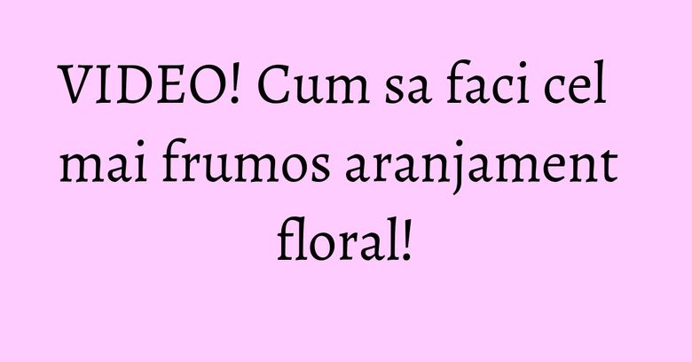 VIDEO! Cum sa faci cel mai frumos aranjament floral! VIDEO! Cum sa faci cel mai frumos aranjament floral!