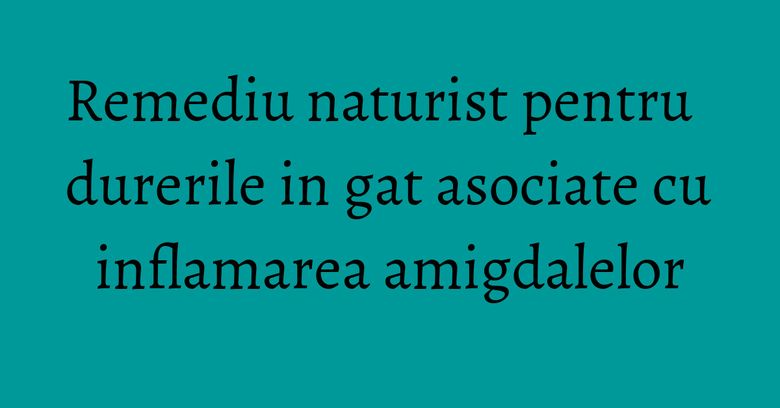 Remediu naturist pentru durerile in gat asociate cu inflamarea amigdalelor