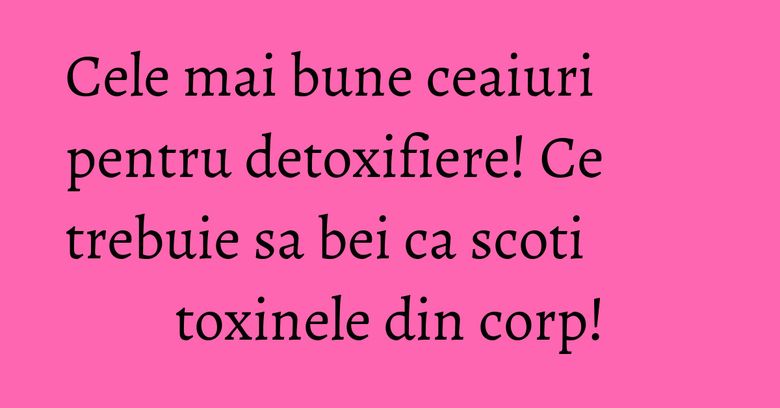 Cele mai bune ceaiuri pentru detoxifiere! Ce trebuie sa bei ca scoti toxinele din corp!