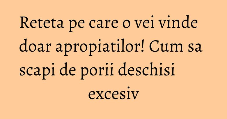 Reteta pe care o vei vinde doar apropiatilor! Cum sa scapi de porii deschisi excesiv