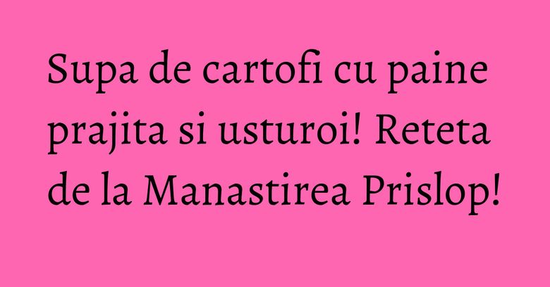 Supa de cartofi cu paine prajita si usturoi! Reteta de la Manastirea Prislop!