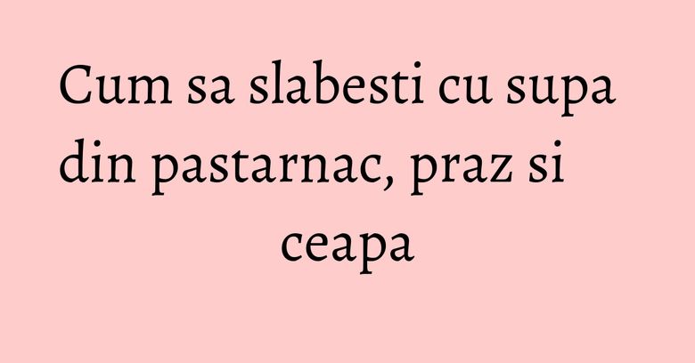 Cum sa slabesti cu supa din pastarnac, praz si ceapa