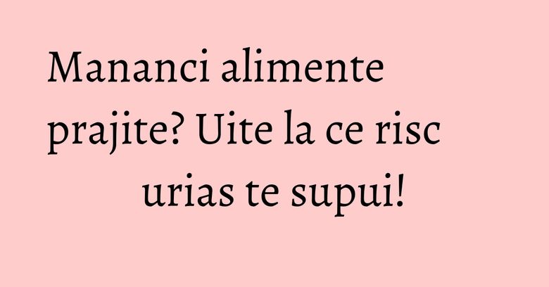 Mananci alimente prajite? Uite la ce risc urias te supui! Mananci alimente prajite? Uite la ce risc urias te supui!