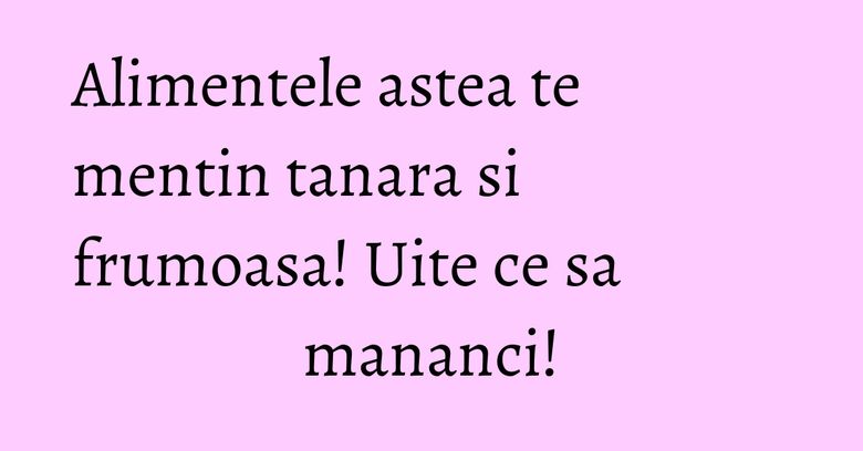 Alimentele astea te mentin tanara si frumoasa! Uite ce sa mananci!