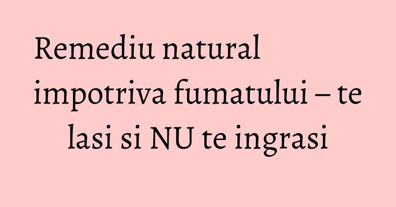 Remediu natural impotriva fumatului – te lasi si NU te ingrasi