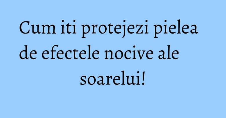 Cum iti protejezi pielea de efectele nocive ale soarelui! Cum iti protejezi pielea de efectele nocive ale soarelui!