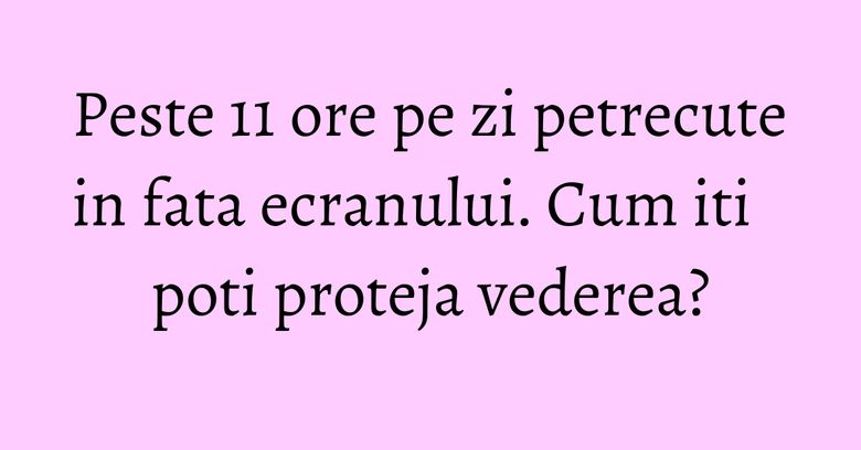 Peste 11 ore pe zi petrecute in fata ecranului. Cum iti poti proteja vederea?