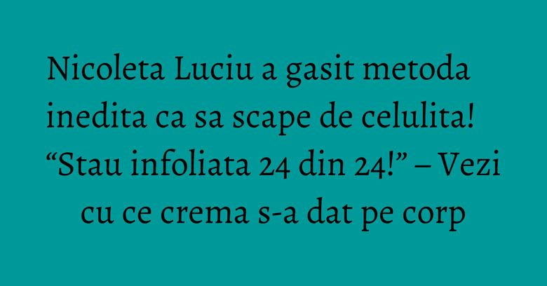 Nicoleta Luciu a gasit metoda inedita ca sa scape de celulita! “Stau infoliata 24 din 24!” – Vezi cu ce crema s-a dat pe corp