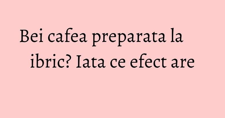 Bei cafea preparata la ibric? Iata ce efect are Bei cafea preparata la ibric? Iata ce efect are