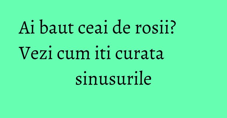 Ai baut ceai de rosii? Vezi cum iti curata sinusurile Ai baut ceai de rosii? Vezi cum iti curata sinusurile