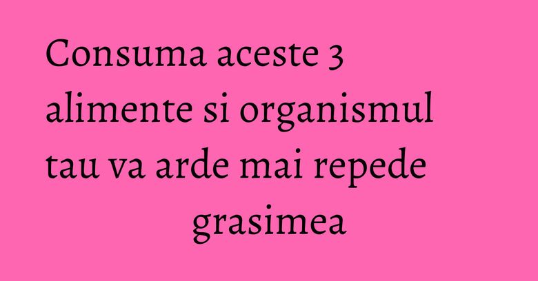 Consuma aceste 3 alimente si organismul tau va arde mai repede grasimea Consuma aceste 3 alimente si organismul tau va arde mai repede grasimea