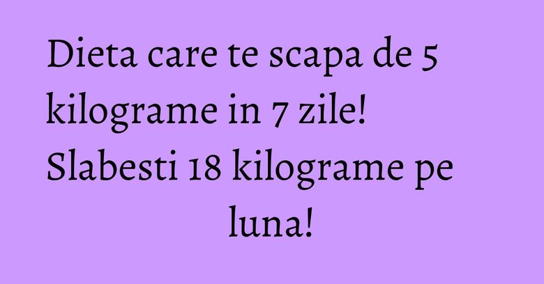 Dieta care te scapa de 5 kilograme in 7 zile! Slabesti 18 kilograme pe luna! Dieta care te scapa de 5 kilograme in 7 zile! Slabesti 18 kilograme pe luna!