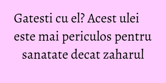 Gatesti cu el? Acest ulei este mai periculos pentru sanatate decat zaharul