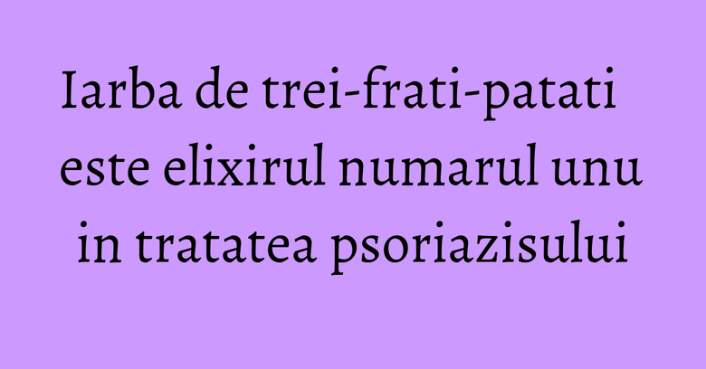 Iarba de trei-frati-patati este elixirul numarul unu in tratatea psoriazisului