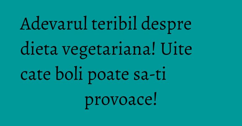 Adevarul teribil despre dieta vegetariana! Uite cate boli poate sa-ti provoace!