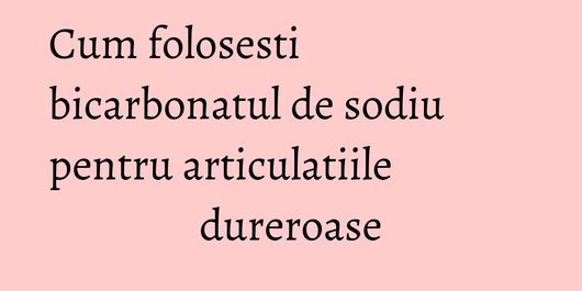Cum folosesti bicarbonatul de sodiu pentru articulatiile dureroase